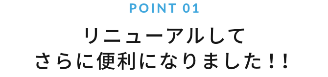 POINT 01 リニューアルしてさらに便利になりました！！